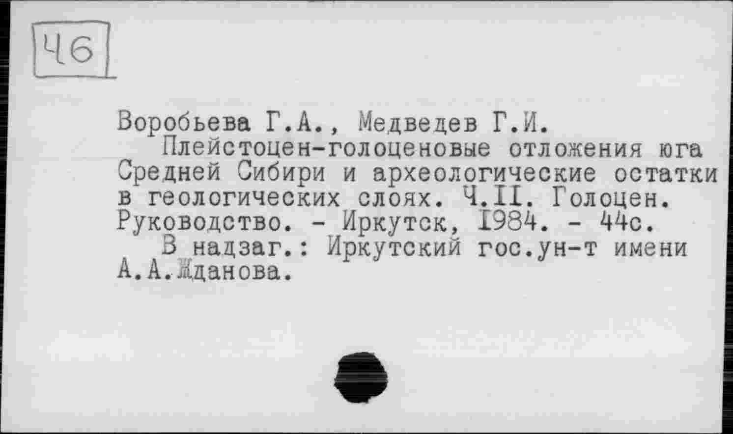 ﻿46
Воробьева Г.А., Медведев Г.И.
Плейстоцен-голоценовые отложения юга Средней Сибири и археологические остатки в геологических слоях. Ч.ІІ. Голоцен. Руководство. - Иркутск, 1984. - 44с.
В надзаг.: Иркутский гос.ун-т имени А. А. Жданова.